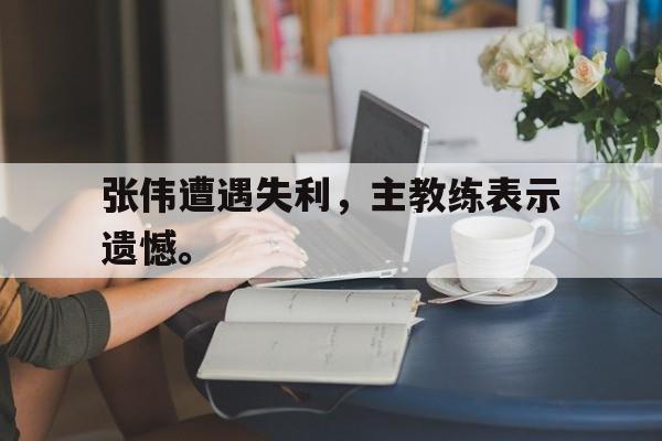 乐鱼体育-张伟遭遇失利，主教练表示遗憾。
