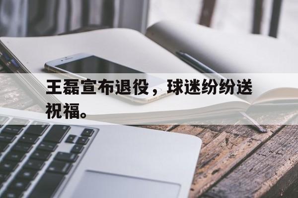 Leyu-王磊宣布退役，球迷纷纷送祝福。