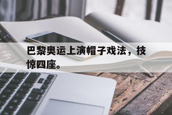 乐鱼体育-巴黎奥运上演帽子戏法，技惊四座。