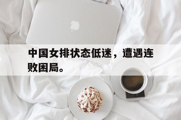 乐鱼体育-中国女排状态低迷，遭遇连败困局。