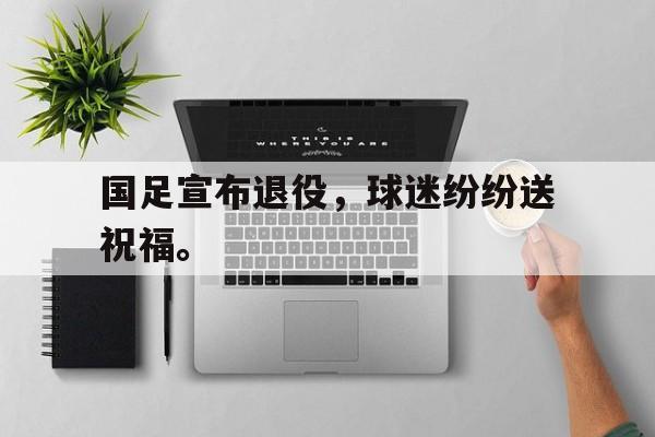 乐鱼-国足宣布退役，球迷纷纷送祝福。