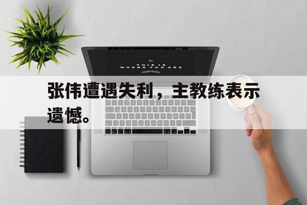 乐鱼体育-张伟遭遇失利，主教练表示遗憾。
