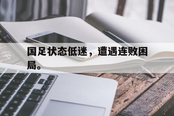 乐鱼-国足状态低迷，遭遇连败困局。