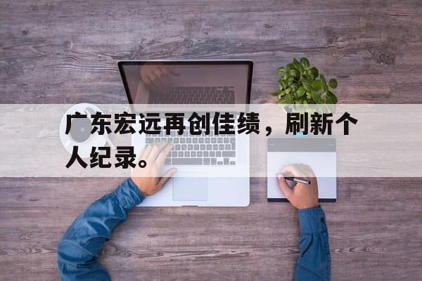 乐鱼体育-广东宏远再创佳绩，刷新个人纪录。
