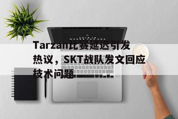 乐鱼-Tarzan比赛延迟引发热议，SKT战队发文回应技术问题