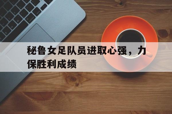 Leyu-秘鲁女足队员进取心强，力保胜利成绩