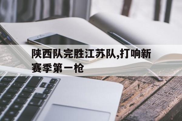 乐鱼体育-陕西队完胜江苏队,打响新赛季第一枪