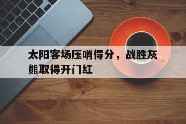 乐鱼体育-太阳客场压哨得分，战胜灰熊取得开门红
