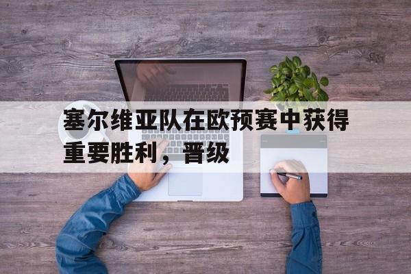 乐鱼-塞尔维亚队在欧预赛中获得重要胜利，晋级