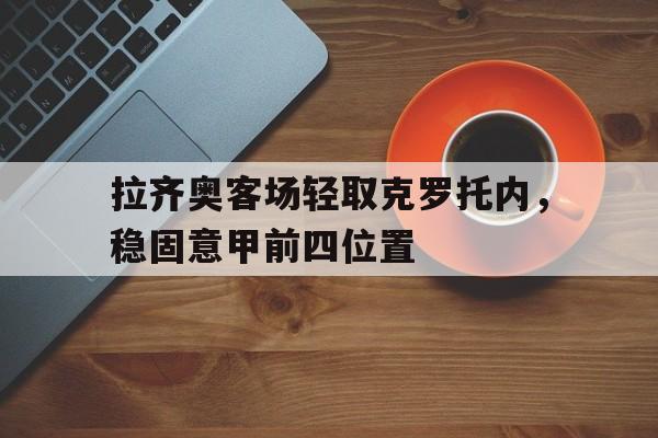 乐鱼体育-拉齐奥客场轻取克罗托内，稳固意甲前四位置