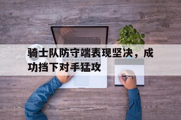 乐鱼-骑士队防守端表现坚决，成功挡下对手猛攻