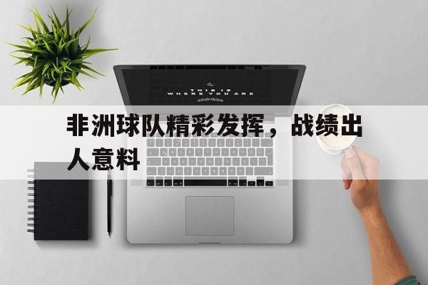 乐鱼体育-非洲球队精彩发挥，战绩出人意料