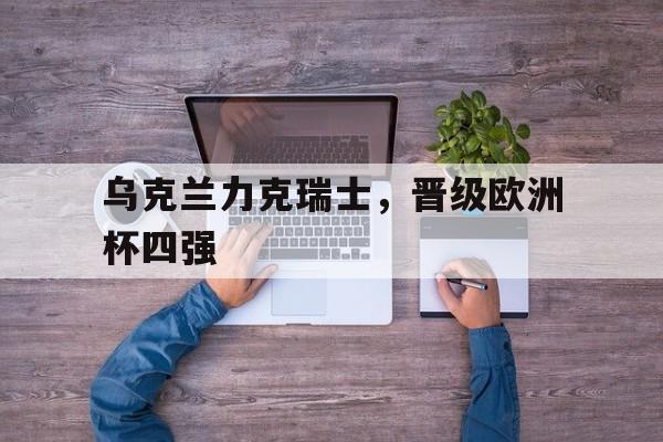 乐鱼-乌克兰力克瑞士，晋级欧洲杯四强