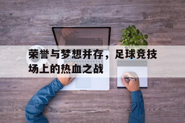 乐鱼体育-荣誉与梦想并存，足球竞技场上的热血之战